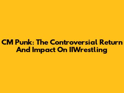 CM Punk: The Controversial Return And Impact On IIWrestling