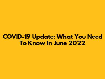 COVID-19 Update: What You Need To Know In June 2022