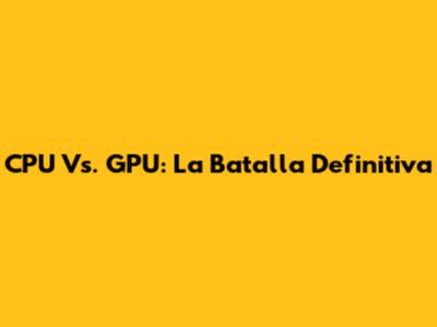 CPU Vs. GPU: La Batalla Definitiva