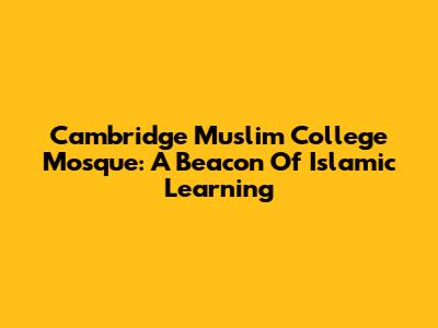 Cambridge Muslim College Mosque: A Beacon Of Islamic Learning