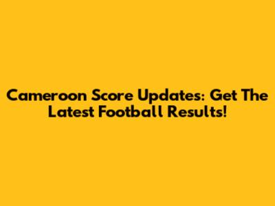 Cameroon Score Updates: Get The Latest Football Results!