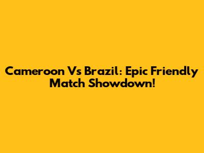 Cameroon Vs Brazil: Epic Friendly Match Showdown!