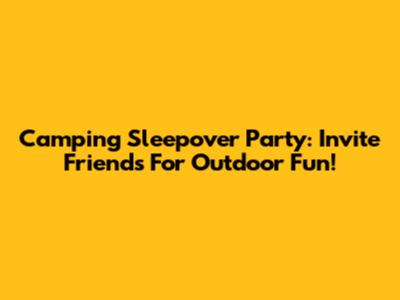 Camping Sleepover Party: Invite Friends For Outdoor Fun!