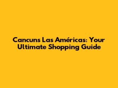 Cancun's Las Américas: Your Ultimate Shopping Guide