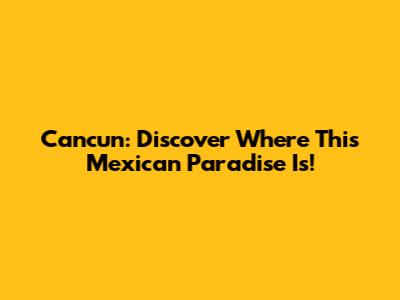 Cancun: Discover Where This Mexican Paradise Is!