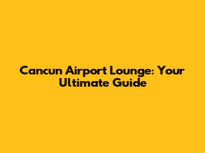 Cancun Airport Lounge: Your Ultimate Guide