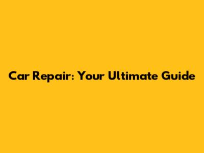 Car Repair: Your Ultimate Guide