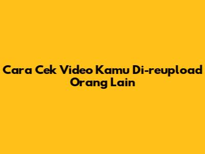 Cara Cek Video Kamu Di-reupload Orang Lain
