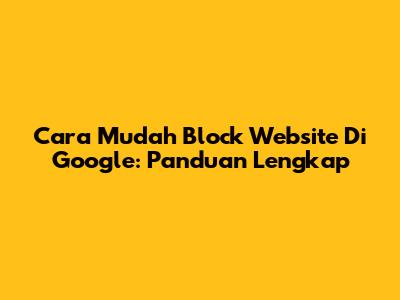 Cara Mudah Block Website Di Google: Panduan Lengkap