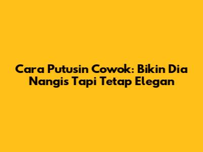 Cara Putusin Cowok: Bikin Dia Nangis Tapi Tetap Elegan