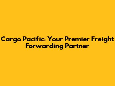 Cargo Pacific: Your Premier Freight Forwarding Partner