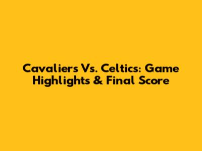 Cavaliers Vs. Celtics: Game Highlights & Final Score