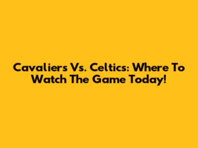 Cavaliers Vs. Celtics: Where To Watch The Game Today!