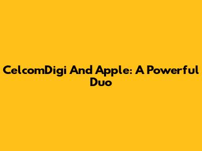 CelcomDigi And Apple: A Powerful Duo