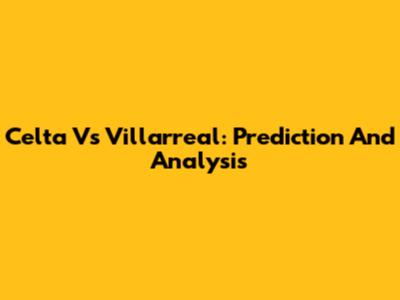 Celta Vs Villarreal: Prediction And Analysis