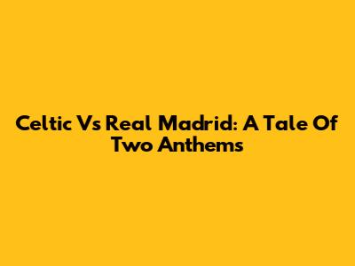 Celtic Vs Real Madrid: A Tale Of Two Anthems