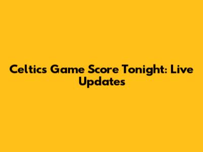 Celtics Game Score Tonight: Live Updates