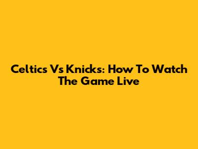 Celtics Vs Knicks: How To Watch The Game Live