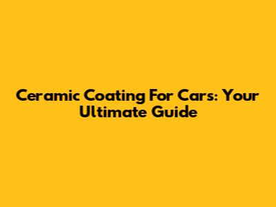 Ceramic Coating For Cars: Your Ultimate Guide