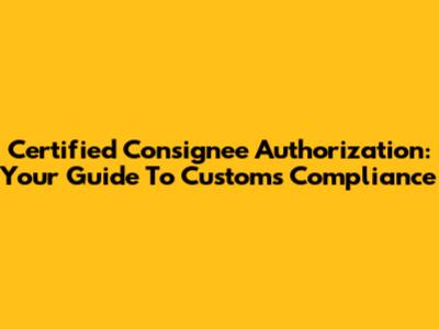 Certified Consignee Authorization: Your Guide To Customs Compliance