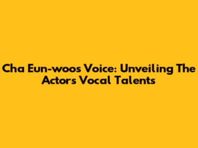 Cha Eun-woo's Voice: Unveiling The Actor's Vocal Talents