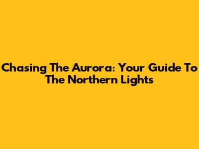 Chasing The Aurora: Your Guide To The Northern Lights