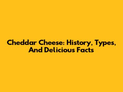 Cheddar Cheese: History, Types, And Delicious Facts