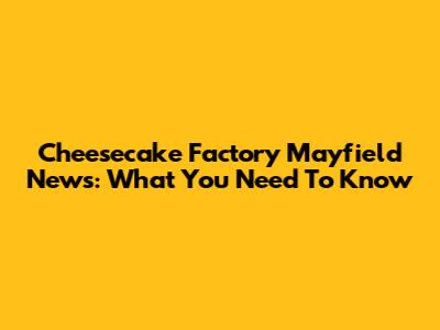 Cheesecake Factory Mayfield News: What You Need To Know