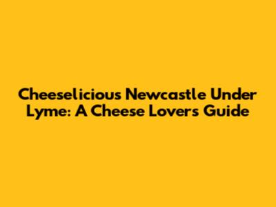 Cheeselicious Newcastle Under Lyme: A Cheese Lover's Guide