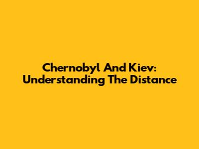 Chernobyl And Kiev: Understanding The Distance