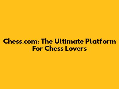 Chess.com: The Ultimate Platform For Chess Lovers