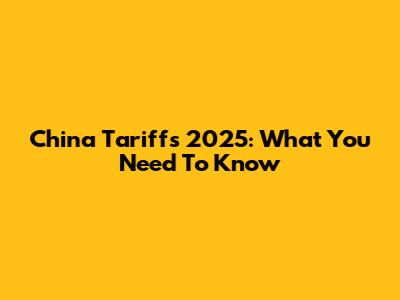 China Tariffs 2025: What You Need To Know