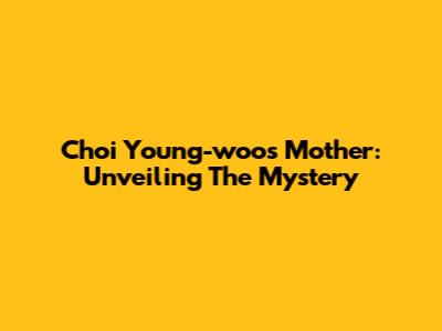 Choi Young-woo's Mother: Unveiling The Mystery