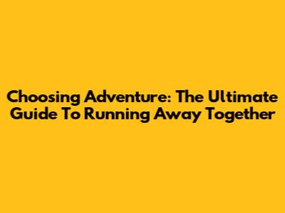 Choosing Adventure: The Ultimate Guide To Running Away Together