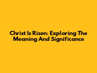 Christ Is Risen: Exploring The Meaning And Significance