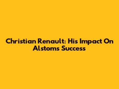 Christian Renault: His Impact On Alstom's Success