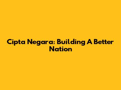 Cipta Negara: Building A Better Nation