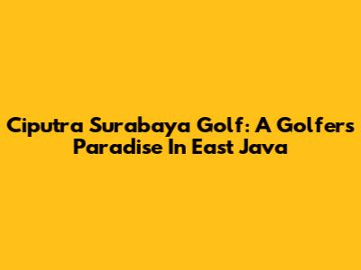 Ciputra Surabaya Golf: A Golfer's Paradise In East Java