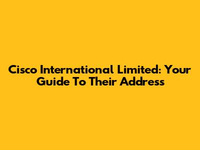 Cisco International Limited: Your Guide To Their Address