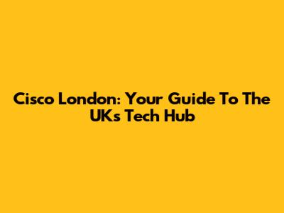 Cisco London: Your Guide To The UK's Tech Hub