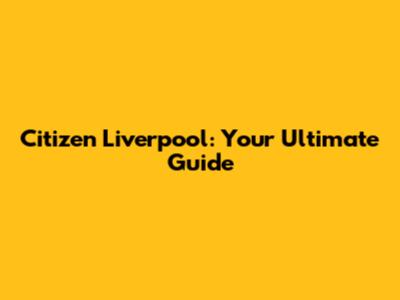 Citizen Liverpool: Your Ultimate Guide