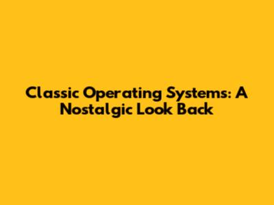 Classic Operating Systems: A Nostalgic Look Back