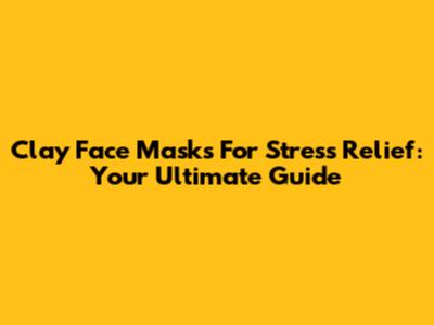 Clay Face Masks For Stress Relief: Your Ultimate Guide