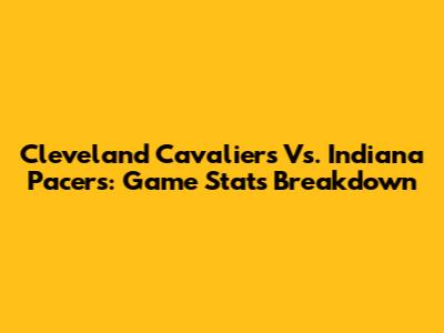 Cleveland Cavaliers Vs. Indiana Pacers: Game Stats Breakdown