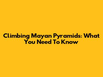 Climbing Mayan Pyramids: What You Need To Know