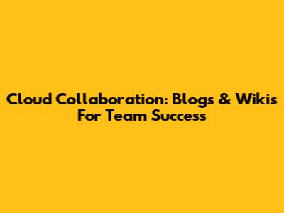 Cloud Collaboration: Blogs & Wikis For Team Success