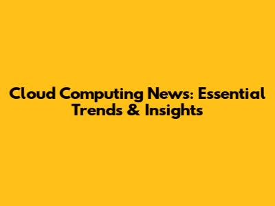 Cloud Computing News: Essential Trends & Insights
