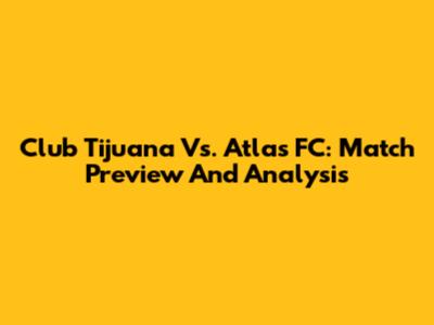Club Tijuana Vs. Atlas FC: Match Preview And Analysis