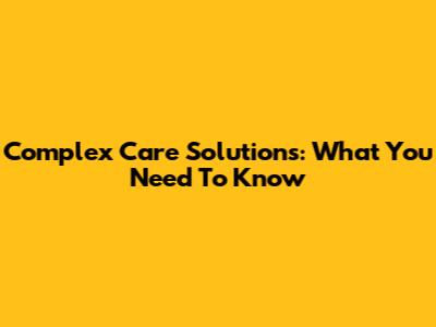 Complex Care Solutions: What You Need To Know