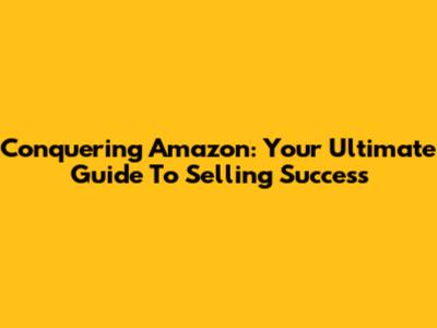 Conquering Amazon: Your Ultimate Guide To Selling Success